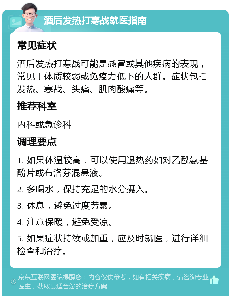 酒后发热打寒战就医指南 常见症状 酒后发热打寒战可能是感冒或其他疾病的表现，常见于体质较弱或免疫力低下的人群。症状包括发热、寒战、头痛、肌肉酸痛等。 推荐科室 内科或急诊科 调理要点 1. 如果体温较高，可以使用退热药如对乙酰氨基酚片或布洛芬混悬液。 2. 多喝水，保持充足的水分摄入。 3. 休息，避免过度劳累。 4. 注意保暖，避免受凉。 5. 如果症状持续或加重，应及时就医，进行详细检查和治疗。