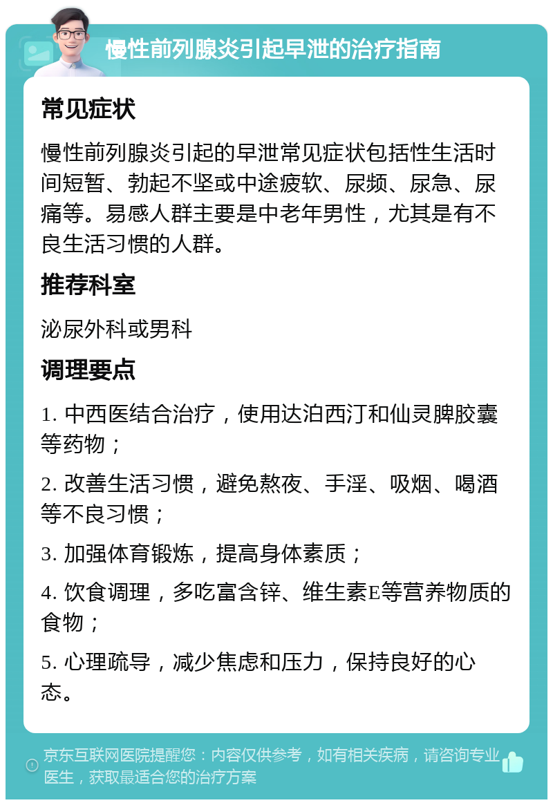 慢性前列腺炎引起早泄的治疗指南 常见症状 慢性前列腺炎引起的早泄常见症状包括性生活时间短暂、勃起不坚或中途疲软、尿频、尿急、尿痛等。易感人群主要是中老年男性，尤其是有不良生活习惯的人群。 推荐科室 泌尿外科或男科 调理要点 1. 中西医结合治疗，使用达泊西汀和仙灵脾胶囊等药物； 2. 改善生活习惯，避免熬夜、手淫、吸烟、喝酒等不良习惯； 3. 加强体育锻炼，提高身体素质； 4. 饮食调理，多吃富含锌、维生素E等营养物质的食物； 5. 心理疏导，减少焦虑和压力，保持良好的心态。