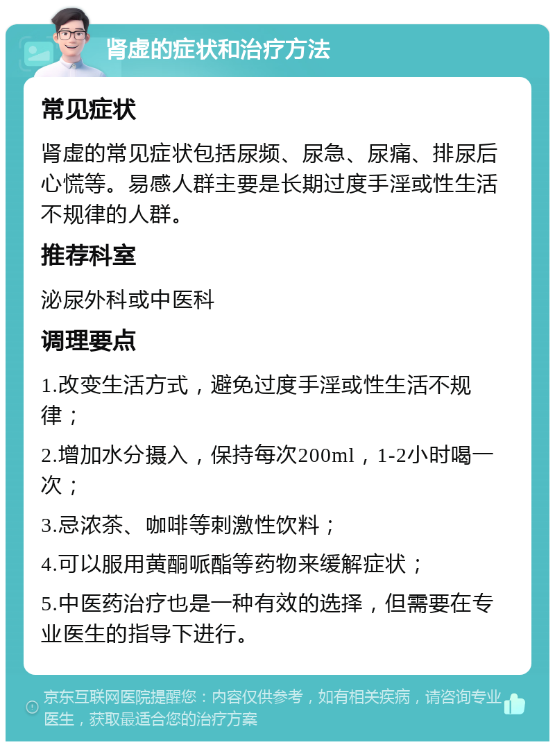 肾虚的症状和治疗方法 常见症状 肾虚的常见症状包括尿频、尿急、尿痛、排尿后心慌等。易感人群主要是长期过度手淫或性生活不规律的人群。 推荐科室 泌尿外科或中医科 调理要点 1.改变生活方式，避免过度手淫或性生活不规律； 2.增加水分摄入，保持每次200ml，1-2小时喝一次； 3.忌浓茶、咖啡等刺激性饮料； 4.可以服用黄酮哌酯等药物来缓解症状； 5.中医药治疗也是一种有效的选择，但需要在专业医生的指导下进行。