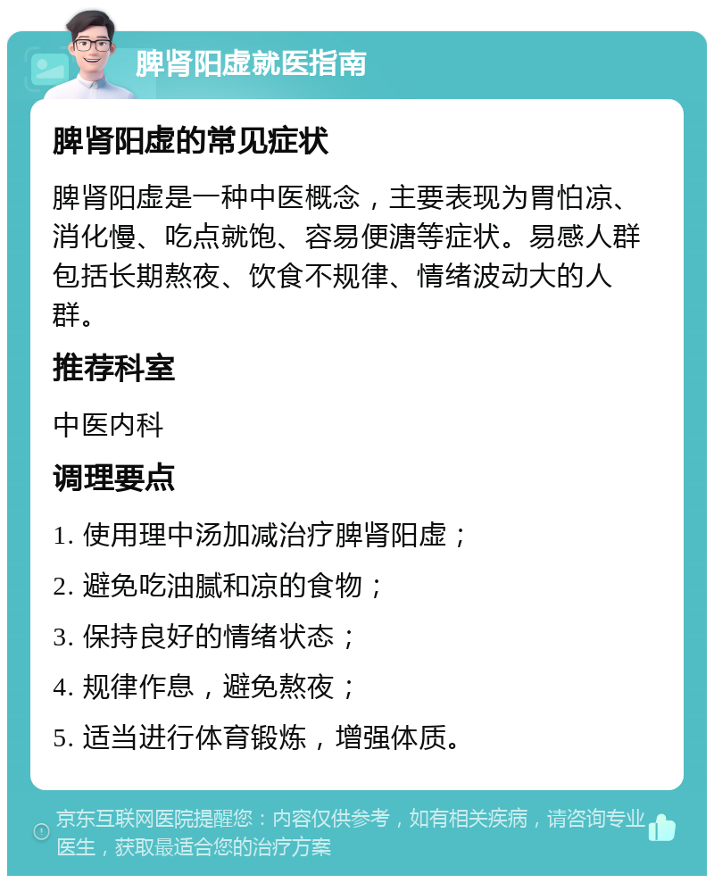 脾肾阳虚就医指南 脾肾阳虚的常见症状 脾肾阳虚是一种中医概念，主要表现为胃怕凉、消化慢、吃点就饱、容易便溏等症状。易感人群包括长期熬夜、饮食不规律、情绪波动大的人群。 推荐科室 中医内科 调理要点 1. 使用理中汤加减治疗脾肾阳虚； 2. 避免吃油腻和凉的食物； 3. 保持良好的情绪状态； 4. 规律作息，避免熬夜； 5. 适当进行体育锻炼，增强体质。