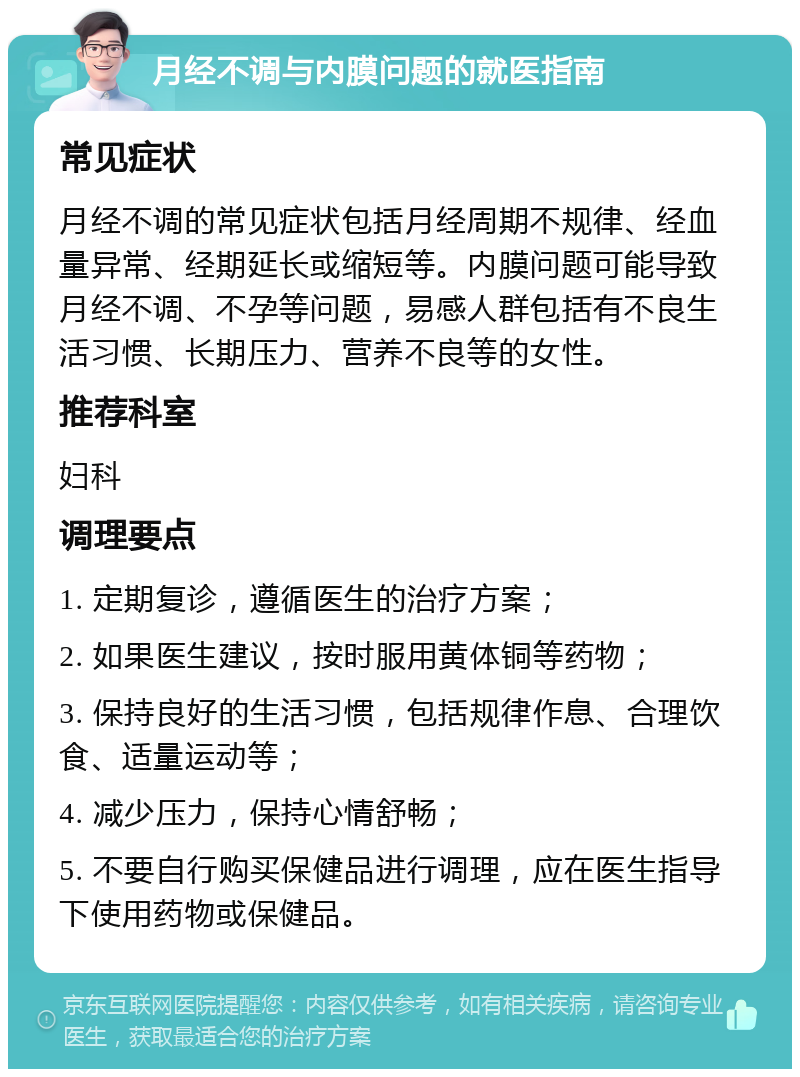 月经不调与内膜问题的就医指南 常见症状 月经不调的常见症状包括月经周期不规律、经血量异常、经期延长或缩短等。内膜问题可能导致月经不调、不孕等问题，易感人群包括有不良生活习惯、长期压力、营养不良等的女性。 推荐科室 妇科 调理要点 1. 定期复诊，遵循医生的治疗方案； 2. 如果医生建议，按时服用黄体铜等药物； 3. 保持良好的生活习惯，包括规律作息、合理饮食、适量运动等； 4. 减少压力，保持心情舒畅； 5. 不要自行购买保健品进行调理，应在医生指导下使用药物或保健品。