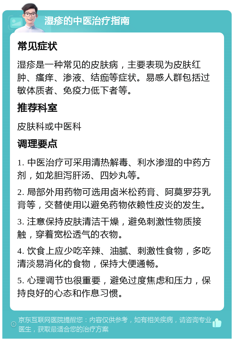 湿疹的中医治疗指南 常见症状 湿疹是一种常见的皮肤病，主要表现为皮肤红肿、瘙痒、渗液、结痂等症状。易感人群包括过敏体质者、免疫力低下者等。 推荐科室 皮肤科或中医科 调理要点 1. 中医治疗可采用清热解毒、利水渗湿的中药方剂，如龙胆泻肝汤、四妙丸等。 2. 局部外用药物可选用卤米松药膏、阿莫罗芬乳膏等，交替使用以避免药物依赖性皮炎的发生。 3. 注意保持皮肤清洁干燥，避免刺激性物质接触，穿着宽松透气的衣物。 4. 饮食上应少吃辛辣、油腻、刺激性食物，多吃清淡易消化的食物，保持大便通畅。 5. 心理调节也很重要，避免过度焦虑和压力，保持良好的心态和作息习惯。