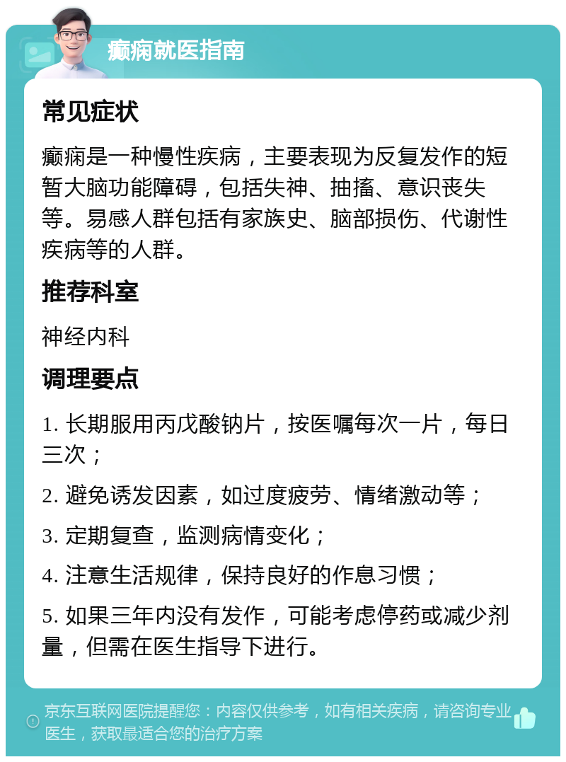 癫痫就医指南 常见症状 癫痫是一种慢性疾病，主要表现为反复发作的短暂大脑功能障碍，包括失神、抽搐、意识丧失等。易感人群包括有家族史、脑部损伤、代谢性疾病等的人群。 推荐科室 神经内科 调理要点 1. 长期服用丙戊酸钠片，按医嘱每次一片，每日三次； 2. 避免诱发因素，如过度疲劳、情绪激动等； 3. 定期复查，监测病情变化； 4. 注意生活规律，保持良好的作息习惯； 5. 如果三年内没有发作，可能考虑停药或减少剂量，但需在医生指导下进行。