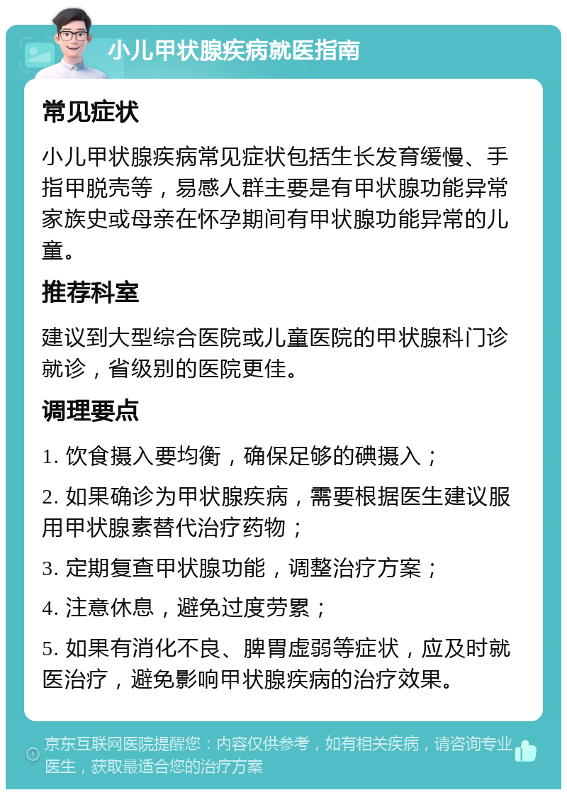 小儿甲状腺疾病就医指南 常见症状 小儿甲状腺疾病常见症状包括生长发育缓慢、手指甲脱壳等，易感人群主要是有甲状腺功能异常家族史或母亲在怀孕期间有甲状腺功能异常的儿童。 推荐科室 建议到大型综合医院或儿童医院的甲状腺科门诊就诊，省级别的医院更佳。 调理要点 1. 饮食摄入要均衡，确保足够的碘摄入； 2. 如果确诊为甲状腺疾病，需要根据医生建议服用甲状腺素替代治疗药物； 3. 定期复查甲状腺功能，调整治疗方案； 4. 注意休息，避免过度劳累； 5. 如果有消化不良、脾胃虚弱等症状，应及时就医治疗，避免影响甲状腺疾病的治疗效果。