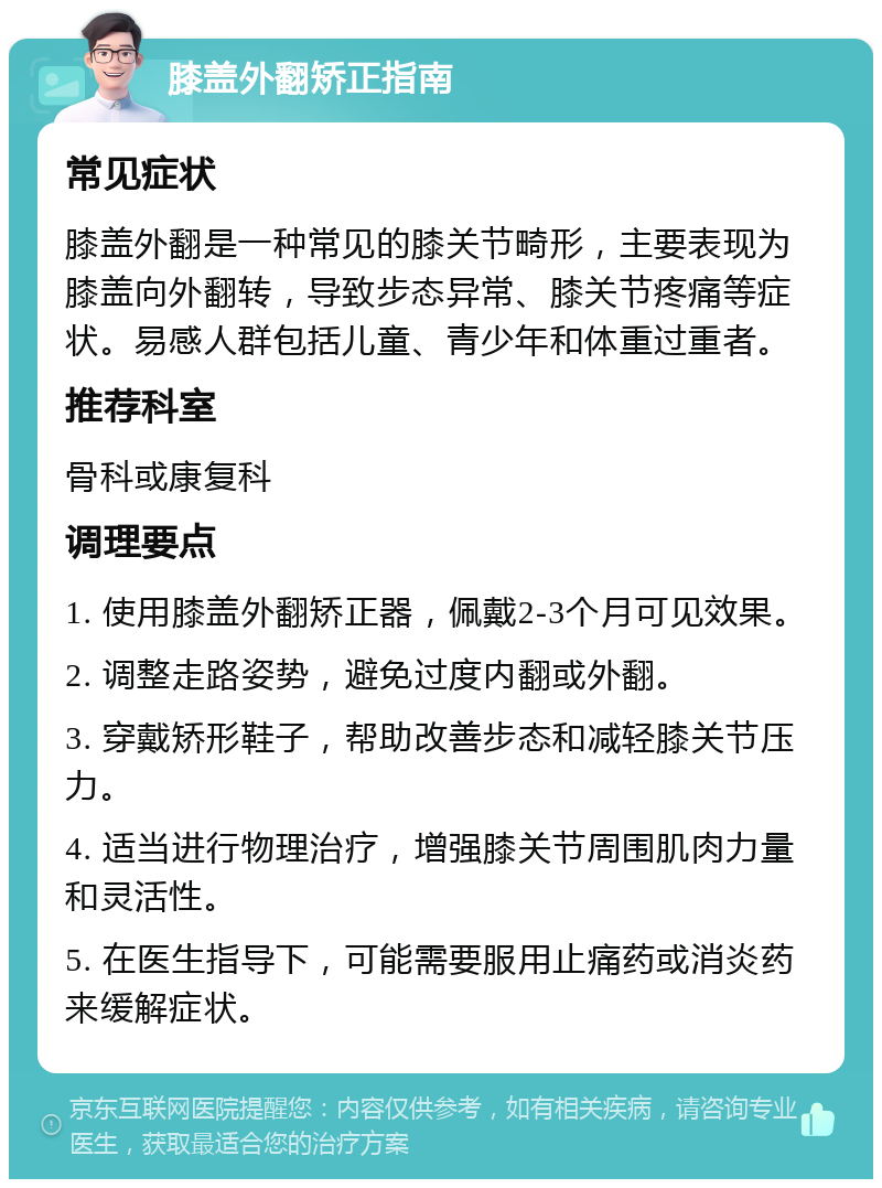 膝盖外翻矫正指南 常见症状 膝盖外翻是一种常见的膝关节畸形，主要表现为膝盖向外翻转，导致步态异常、膝关节疼痛等症状。易感人群包括儿童、青少年和体重过重者。 推荐科室 骨科或康复科 调理要点 1. 使用膝盖外翻矫正器，佩戴2-3个月可见效果。 2. 调整走路姿势，避免过度内翻或外翻。 3. 穿戴矫形鞋子，帮助改善步态和减轻膝关节压力。 4. 适当进行物理治疗，增强膝关节周围肌肉力量和灵活性。 5. 在医生指导下，可能需要服用止痛药或消炎药来缓解症状。