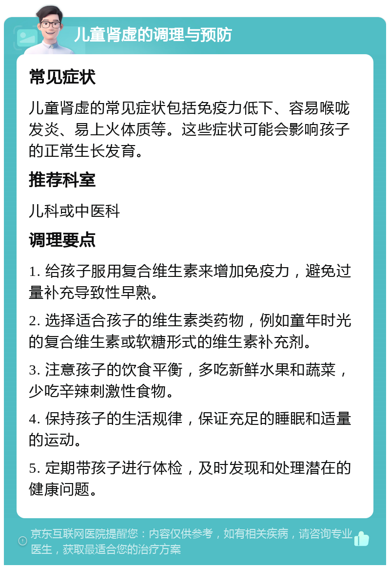 儿童肾虚的调理与预防 常见症状 儿童肾虚的常见症状包括免疫力低下、容易喉咙发炎、易上火体质等。这些症状可能会影响孩子的正常生长发育。 推荐科室 儿科或中医科 调理要点 1. 给孩子服用复合维生素来增加免疫力，避免过量补充导致性早熟。 2. 选择适合孩子的维生素类药物，例如童年时光的复合维生素或软糖形式的维生素补充剂。 3. 注意孩子的饮食平衡，多吃新鲜水果和蔬菜，少吃辛辣刺激性食物。 4. 保持孩子的生活规律，保证充足的睡眠和适量的运动。 5. 定期带孩子进行体检，及时发现和处理潜在的健康问题。