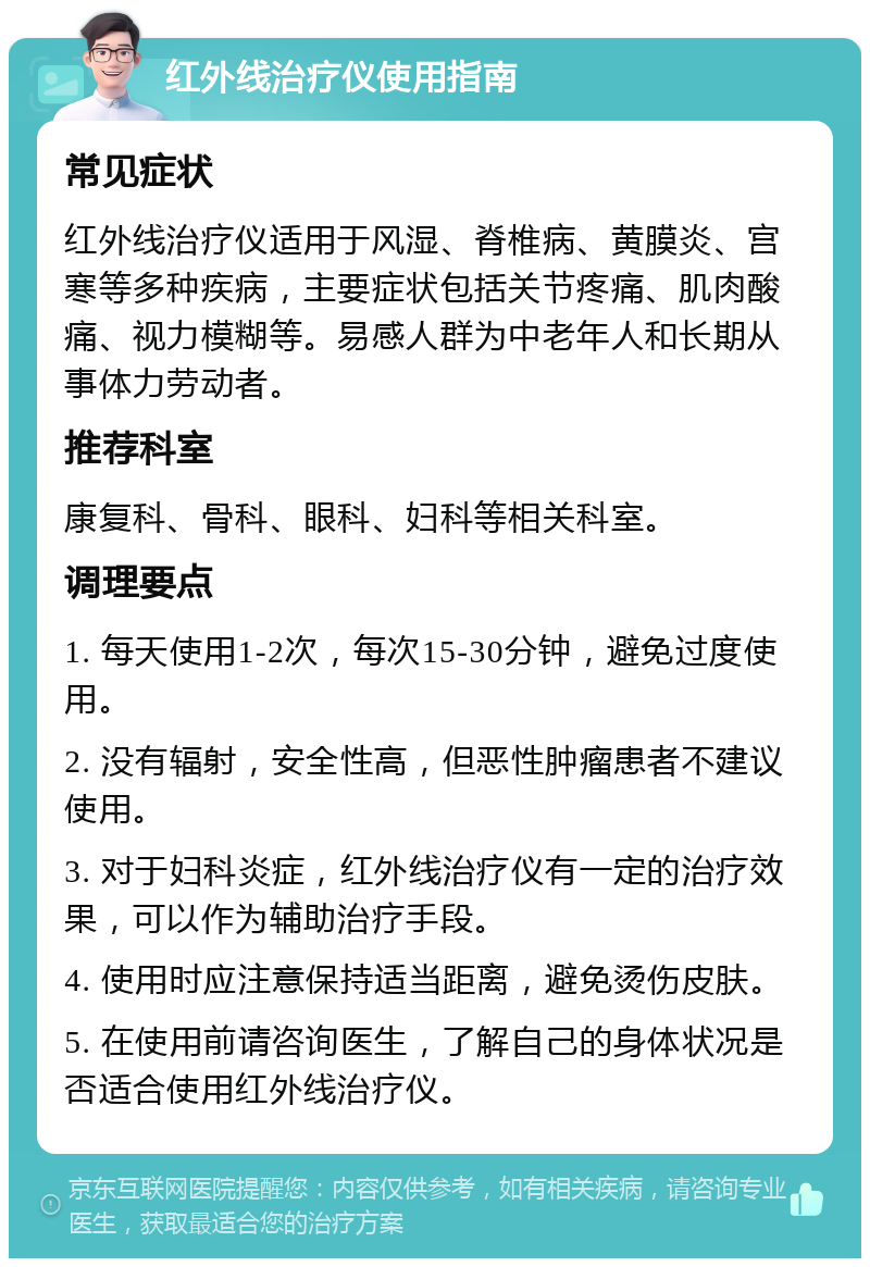 红外线治疗仪使用指南 常见症状 红外线治疗仪适用于风湿、脊椎病、黄膜炎、宫寒等多种疾病，主要症状包括关节疼痛、肌肉酸痛、视力模糊等。易感人群为中老年人和长期从事体力劳动者。 推荐科室 康复科、骨科、眼科、妇科等相关科室。 调理要点 1. 每天使用1-2次，每次15-30分钟，避免过度使用。 2. 没有辐射，安全性高，但恶性肿瘤患者不建议使用。 3. 对于妇科炎症，红外线治疗仪有一定的治疗效果，可以作为辅助治疗手段。 4. 使用时应注意保持适当距离，避免烫伤皮肤。 5. 在使用前请咨询医生，了解自己的身体状况是否适合使用红外线治疗仪。