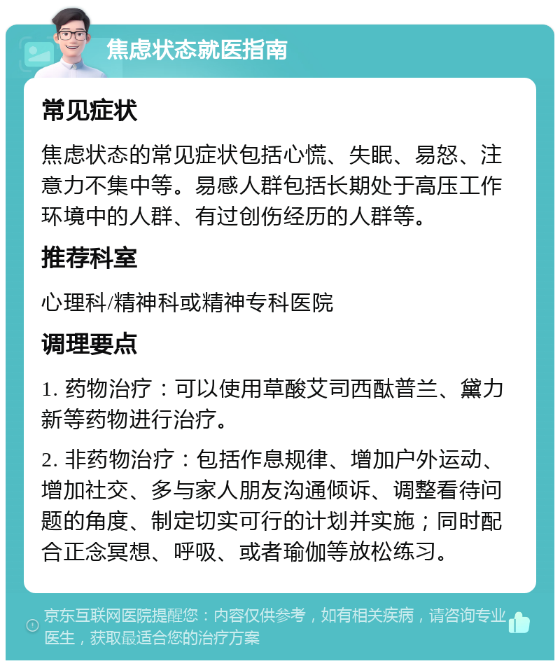 焦虑状态就医指南 常见症状 焦虑状态的常见症状包括心慌、失眠、易怒、注意力不集中等。易感人群包括长期处于高压工作环境中的人群、有过创伤经历的人群等。 推荐科室 心理科/精神科或精神专科医院 调理要点 1. 药物治疗：可以使用草酸艾司西酞普兰、黛力新等药物进行治疗。 2. 非药物治疗：包括作息规律、增加户外运动、增加社交、多与家人朋友沟通倾诉、调整看待问题的角度、制定切实可行的计划并实施；同时配合正念冥想、呼吸、或者瑜伽等放松练习。