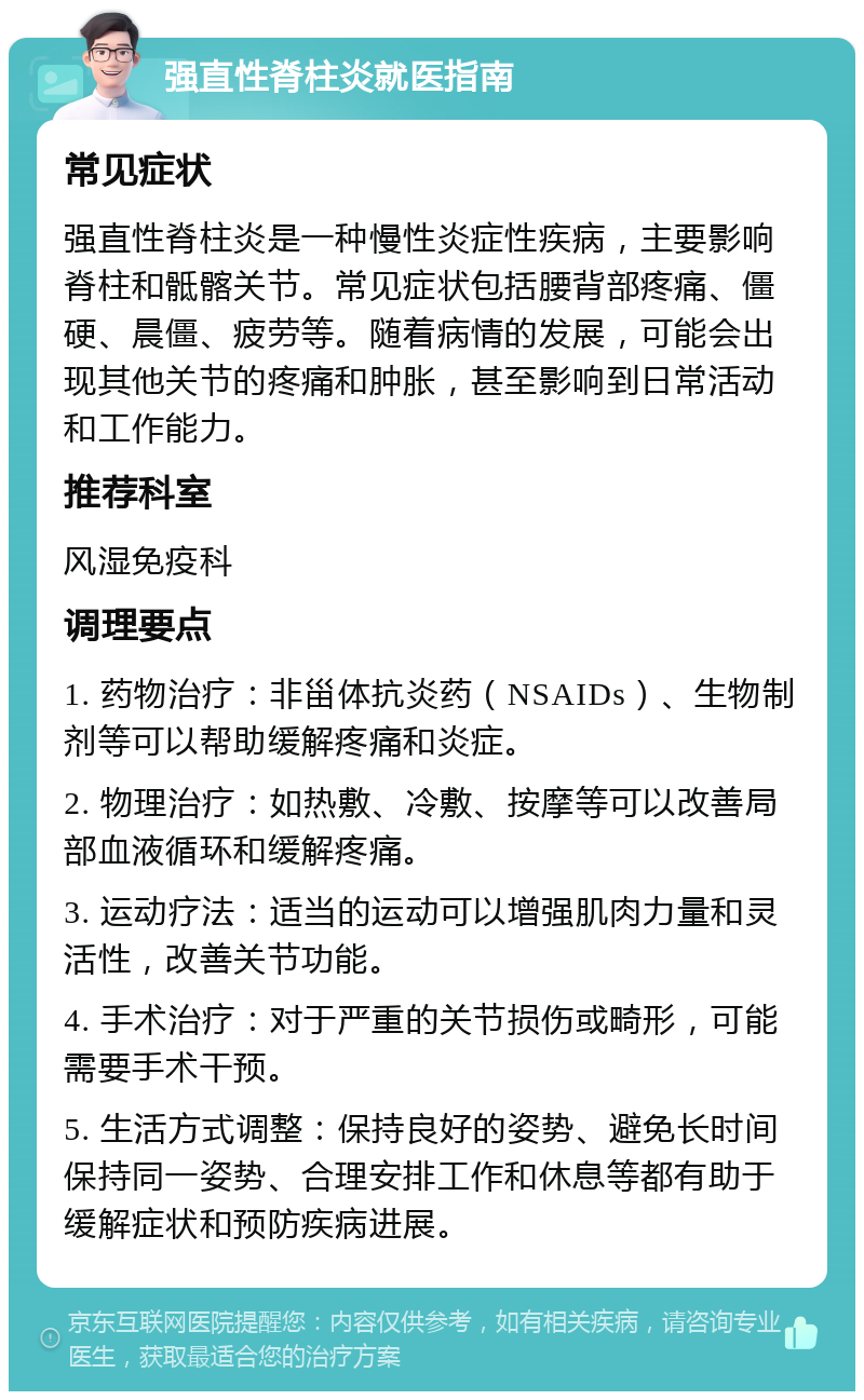 强直性脊柱炎就医指南 常见症状 强直性脊柱炎是一种慢性炎症性疾病，主要影响脊柱和骶髂关节。常见症状包括腰背部疼痛、僵硬、晨僵、疲劳等。随着病情的发展，可能会出现其他关节的疼痛和肿胀，甚至影响到日常活动和工作能力。 推荐科室 风湿免疫科 调理要点 1. 药物治疗：非甾体抗炎药（NSAIDs）、生物制剂等可以帮助缓解疼痛和炎症。 2. 物理治疗：如热敷、冷敷、按摩等可以改善局部血液循环和缓解疼痛。 3. 运动疗法：适当的运动可以增强肌肉力量和灵活性，改善关节功能。 4. 手术治疗：对于严重的关节损伤或畸形，可能需要手术干预。 5. 生活方式调整：保持良好的姿势、避免长时间保持同一姿势、合理安排工作和休息等都有助于缓解症状和预防疾病进展。