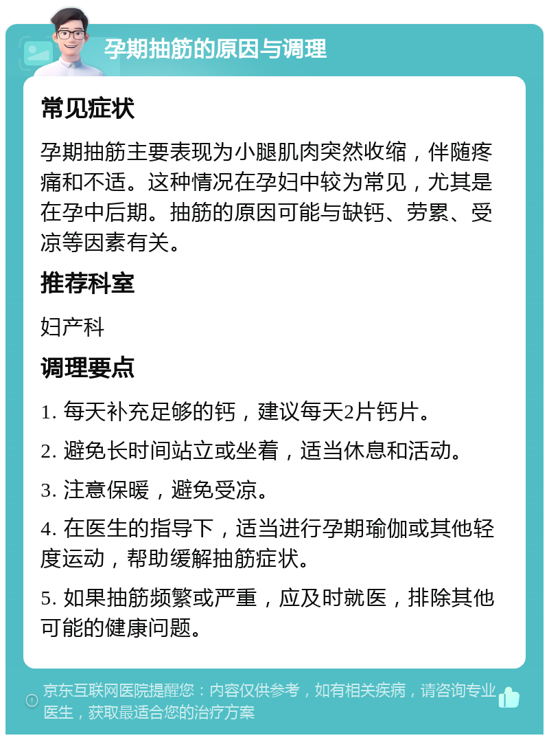 孕期抽筋的原因与调理 常见症状 孕期抽筋主要表现为小腿肌肉突然收缩，伴随疼痛和不适。这种情况在孕妇中较为常见，尤其是在孕中后期。抽筋的原因可能与缺钙、劳累、受凉等因素有关。 推荐科室 妇产科 调理要点 1. 每天补充足够的钙，建议每天2片钙片。 2. 避免长时间站立或坐着，适当休息和活动。 3. 注意保暖，避免受凉。 4. 在医生的指导下，适当进行孕期瑜伽或其他轻度运动，帮助缓解抽筋症状。 5. 如果抽筋频繁或严重，应及时就医，排除其他可能的健康问题。