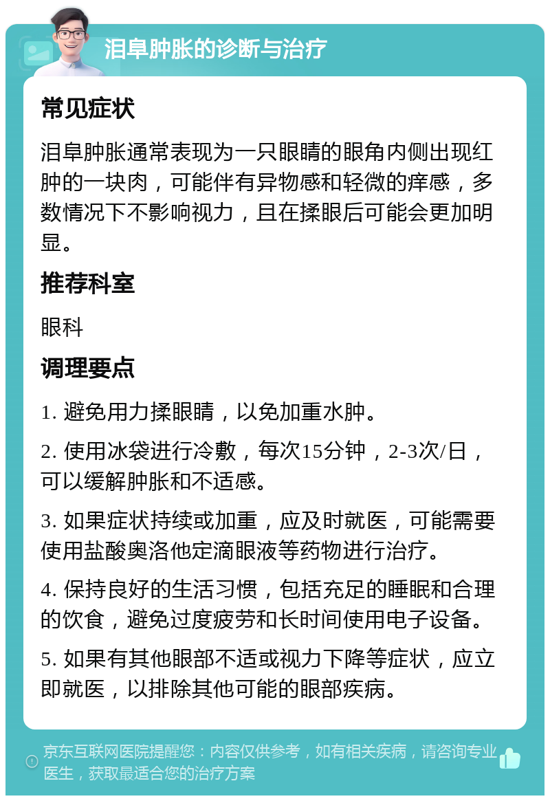 泪阜肿胀的诊断与治疗 常见症状 泪阜肿胀通常表现为一只眼睛的眼角内侧出现红肿的一块肉，可能伴有异物感和轻微的痒感，多数情况下不影响视力，且在揉眼后可能会更加明显。 推荐科室 眼科 调理要点 1. 避免用力揉眼睛，以免加重水肿。 2. 使用冰袋进行冷敷，每次15分钟，2-3次/日，可以缓解肿胀和不适感。 3. 如果症状持续或加重，应及时就医，可能需要使用盐酸奥洛他定滴眼液等药物进行治疗。 4. 保持良好的生活习惯，包括充足的睡眠和合理的饮食，避免过度疲劳和长时间使用电子设备。 5. 如果有其他眼部不适或视力下降等症状，应立即就医，以排除其他可能的眼部疾病。