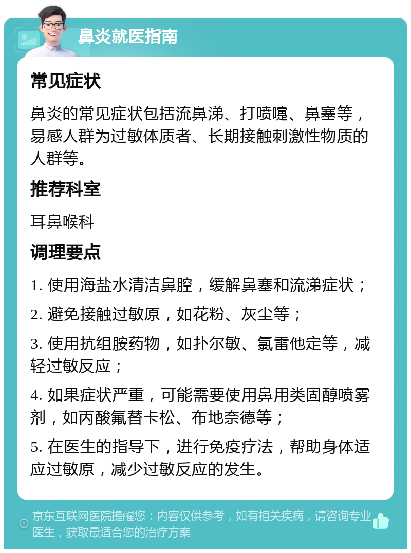 鼻炎就医指南 常见症状 鼻炎的常见症状包括流鼻涕、打喷嚏、鼻塞等，易感人群为过敏体质者、长期接触刺激性物质的人群等。 推荐科室 耳鼻喉科 调理要点 1. 使用海盐水清洁鼻腔，缓解鼻塞和流涕症状； 2. 避免接触过敏原，如花粉、灰尘等； 3. 使用抗组胺药物，如扑尔敏、氯雷他定等，减轻过敏反应； 4. 如果症状严重，可能需要使用鼻用类固醇喷雾剂，如丙酸氟替卡松、布地奈德等； 5. 在医生的指导下，进行免疫疗法，帮助身体适应过敏原，减少过敏反应的发生。