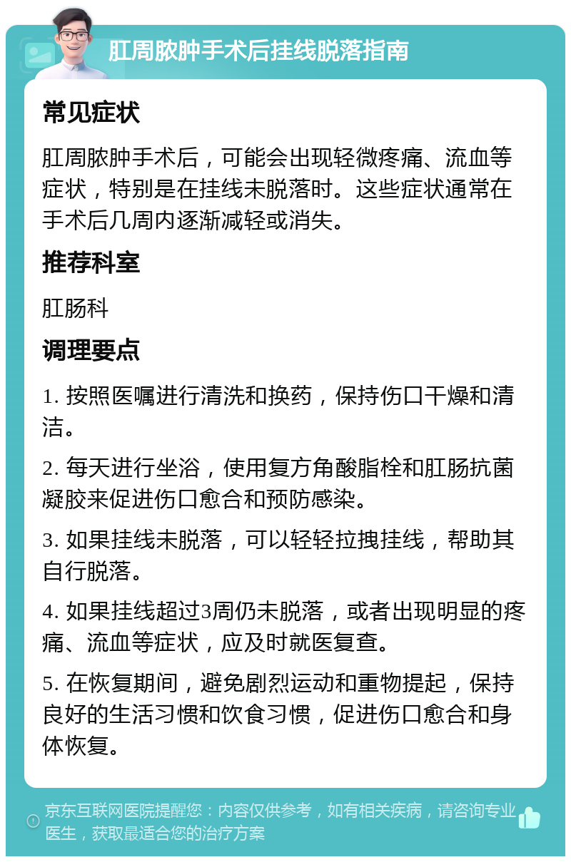 肛周脓肿手术后挂线脱落指南 常见症状 肛周脓肿手术后，可能会出现轻微疼痛、流血等症状，特别是在挂线未脱落时。这些症状通常在手术后几周内逐渐减轻或消失。 推荐科室 肛肠科 调理要点 1. 按照医嘱进行清洗和换药，保持伤口干燥和清洁。 2. 每天进行坐浴，使用复方角酸脂栓和肛肠抗菌凝胶来促进伤口愈合和预防感染。 3. 如果挂线未脱落，可以轻轻拉拽挂线，帮助其自行脱落。 4. 如果挂线超过3周仍未脱落，或者出现明显的疼痛、流血等症状，应及时就医复查。 5. 在恢复期间，避免剧烈运动和重物提起，保持良好的生活习惯和饮食习惯，促进伤口愈合和身体恢复。