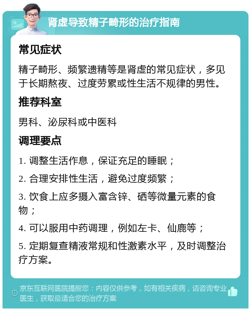 肾虚导致精子畸形的治疗指南 常见症状 精子畸形、频繁遗精等是肾虚的常见症状，多见于长期熬夜、过度劳累或性生活不规律的男性。 推荐科室 男科、泌尿科或中医科 调理要点 1. 调整生活作息，保证充足的睡眠； 2. 合理安排性生活，避免过度频繁； 3. 饮食上应多摄入富含锌、硒等微量元素的食物； 4. 可以服用中药调理，例如左卡、仙鹿等； 5. 定期复查精液常规和性激素水平，及时调整治疗方案。