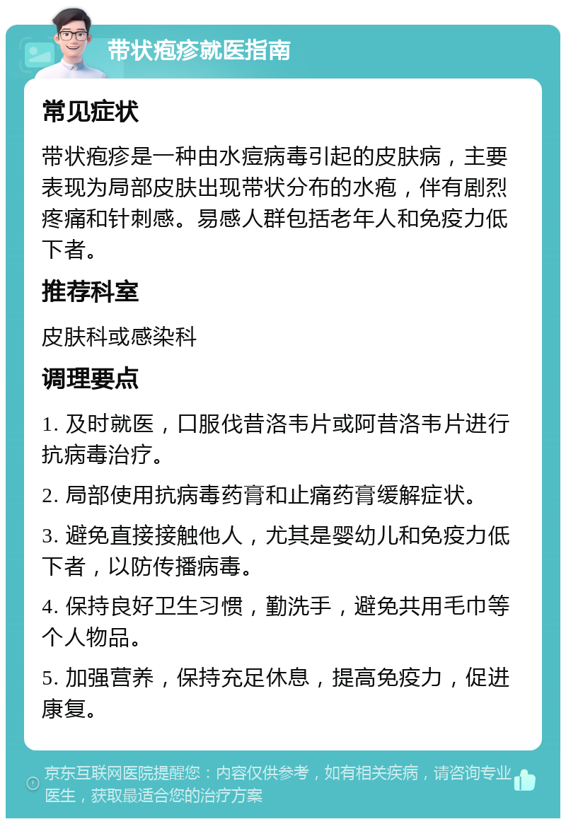 带状疱疹就医指南 常见症状 带状疱疹是一种由水痘病毒引起的皮肤病，主要表现为局部皮肤出现带状分布的水疱，伴有剧烈疼痛和针刺感。易感人群包括老年人和免疫力低下者。 推荐科室 皮肤科或感染科 调理要点 1. 及时就医，口服伐昔洛韦片或阿昔洛韦片进行抗病毒治疗。 2. 局部使用抗病毒药膏和止痛药膏缓解症状。 3. 避免直接接触他人，尤其是婴幼儿和免疫力低下者，以防传播病毒。 4. 保持良好卫生习惯，勤洗手，避免共用毛巾等个人物品。 5. 加强营养，保持充足休息，提高免疫力，促进康复。