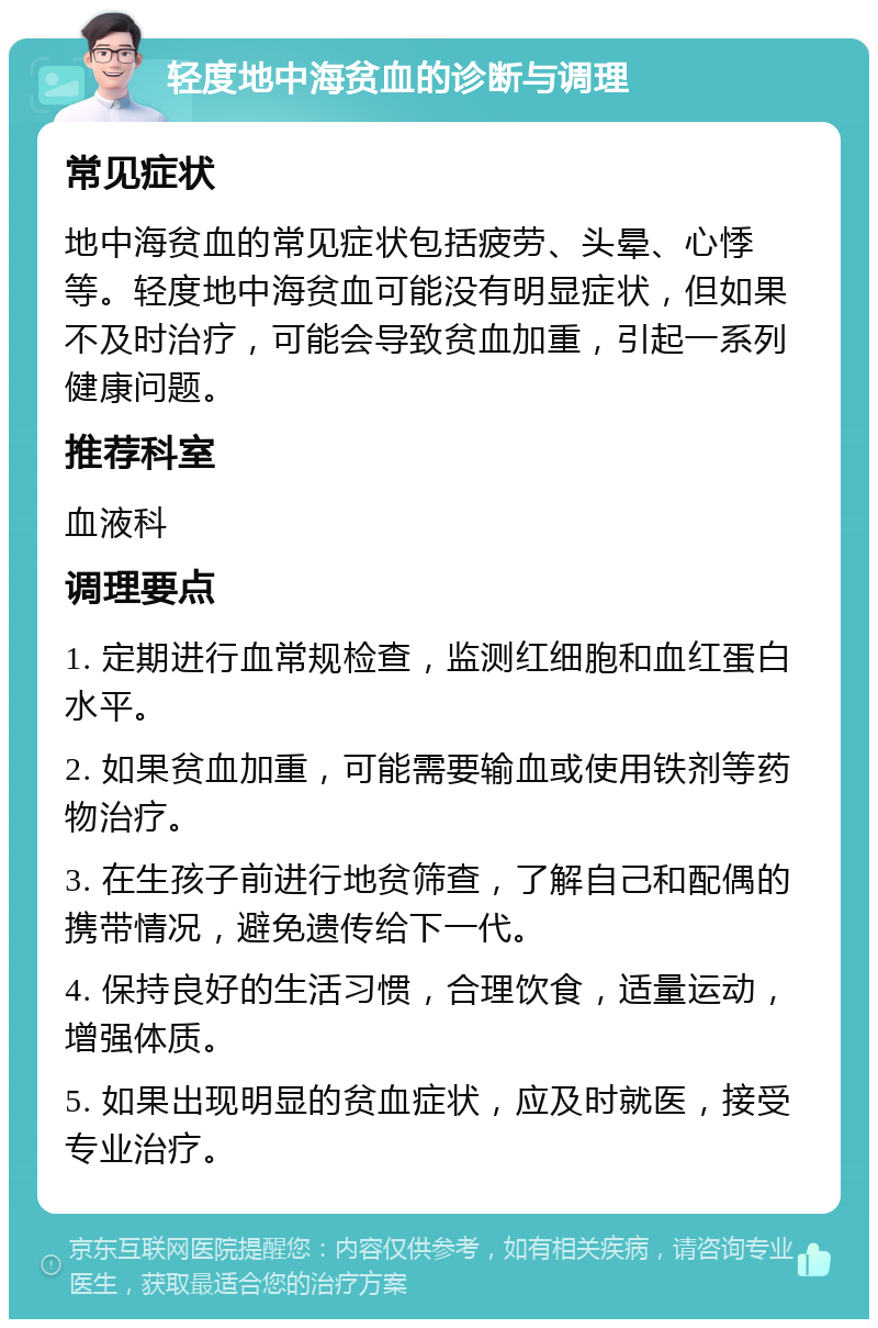 轻度地中海贫血的诊断与调理 常见症状 地中海贫血的常见症状包括疲劳、头晕、心悸等。轻度地中海贫血可能没有明显症状，但如果不及时治疗，可能会导致贫血加重，引起一系列健康问题。 推荐科室 血液科 调理要点 1. 定期进行血常规检查，监测红细胞和血红蛋白水平。 2. 如果贫血加重，可能需要输血或使用铁剂等药物治疗。 3. 在生孩子前进行地贫筛查，了解自己和配偶的携带情况，避免遗传给下一代。 4. 保持良好的生活习惯，合理饮食，适量运动，增强体质。 5. 如果出现明显的贫血症状，应及时就医，接受专业治疗。