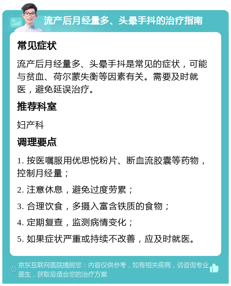 流产后月经量多、头晕手抖的治疗指南 常见症状 流产后月经量多、头晕手抖是常见的症状，可能与贫血、荷尔蒙失衡等因素有关。需要及时就医，避免延误治疗。 推荐科室 妇产科 调理要点 1. 按医嘱服用优思悦粉片、断血流胶囊等药物，控制月经量； 2. 注意休息，避免过度劳累； 3. 合理饮食，多摄入富含铁质的食物； 4. 定期复查，监测病情变化； 5. 如果症状严重或持续不改善，应及时就医。