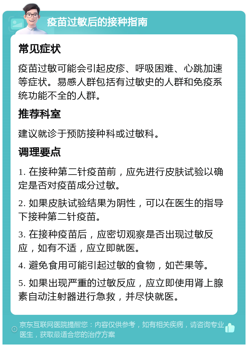 疫苗过敏后的接种指南 常见症状 疫苗过敏可能会引起皮疹、呼吸困难、心跳加速等症状。易感人群包括有过敏史的人群和免疫系统功能不全的人群。 推荐科室 建议就诊于预防接种科或过敏科。 调理要点 1. 在接种第二针疫苗前，应先进行皮肤试验以确定是否对疫苗成分过敏。 2. 如果皮肤试验结果为阴性，可以在医生的指导下接种第二针疫苗。 3. 在接种疫苗后，应密切观察是否出现过敏反应，如有不适，应立即就医。 4. 避免食用可能引起过敏的食物，如芒果等。 5. 如果出现严重的过敏反应，应立即使用肾上腺素自动注射器进行急救，并尽快就医。