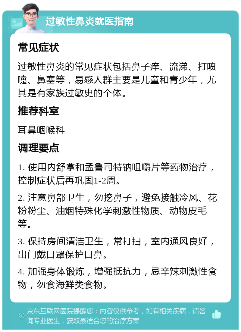 过敏性鼻炎就医指南 常见症状 过敏性鼻炎的常见症状包括鼻子痒、流涕、打喷嚏、鼻塞等，易感人群主要是儿童和青少年，尤其是有家族过敏史的个体。 推荐科室 耳鼻咽喉科 调理要点 1. 使用内舒拿和孟鲁司特钠咀嚼片等药物治疗，控制症状后再巩固1-2周。 2. 注意鼻部卫生，勿挖鼻子，避免接触冷风、花粉粉尘、油烟特殊化学刺激性物质、动物皮毛等。 3. 保持房间清洁卫生，常打扫，室内通风良好，出门戴口罩保护口鼻。 4. 加强身体锻炼，增强抵抗力，忌辛辣刺激性食物，勿食海鲜类食物。