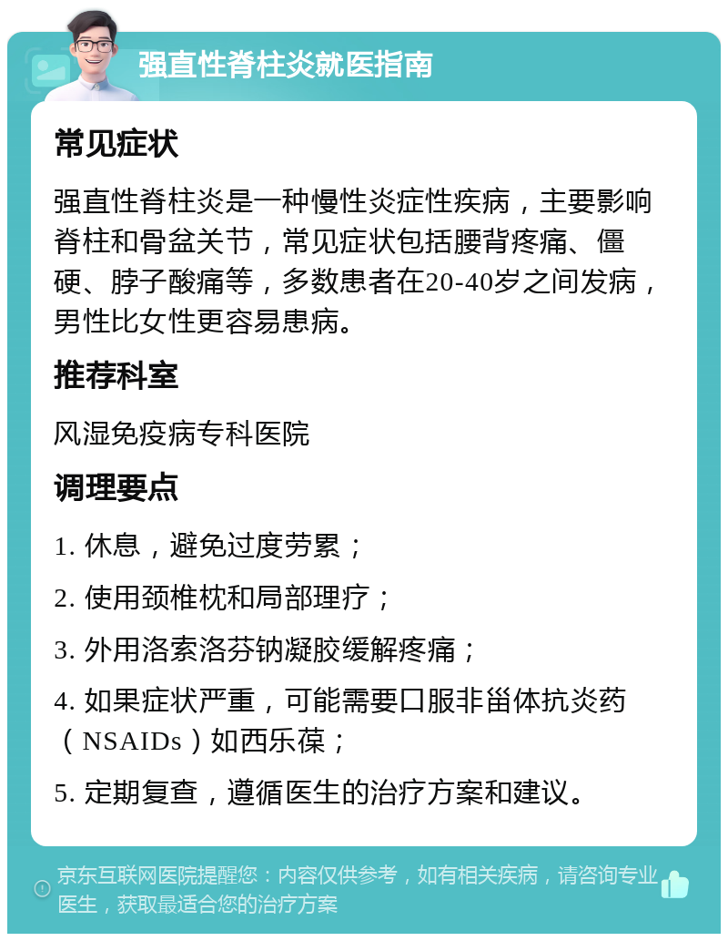 强直性脊柱炎就医指南 常见症状 强直性脊柱炎是一种慢性炎症性疾病，主要影响脊柱和骨盆关节，常见症状包括腰背疼痛、僵硬、脖子酸痛等，多数患者在20-40岁之间发病，男性比女性更容易患病。 推荐科室 风湿免疫病专科医院 调理要点 1. 休息，避免过度劳累； 2. 使用颈椎枕和局部理疗； 3. 外用洛索洛芬钠凝胶缓解疼痛； 4. 如果症状严重，可能需要口服非甾体抗炎药（NSAIDs）如西乐葆； 5. 定期复查，遵循医生的治疗方案和建议。