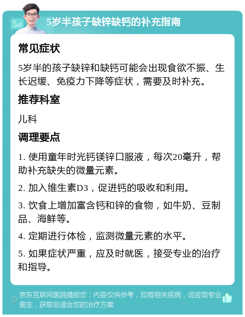 5岁半孩子缺锌缺钙的补充指南 常见症状 5岁半的孩子缺锌和缺钙可能会出现食欲不振、生长迟缓、免疫力下降等症状，需要及时补充。 推荐科室 儿科 调理要点 1. 使用童年时光钙镁锌口服液，每次20毫升，帮助补充缺失的微量元素。 2. 加入维生素D3，促进钙的吸收和利用。 3. 饮食上增加富含钙和锌的食物，如牛奶、豆制品、海鲜等。 4. 定期进行体检，监测微量元素的水平。 5. 如果症状严重，应及时就医，接受专业的治疗和指导。