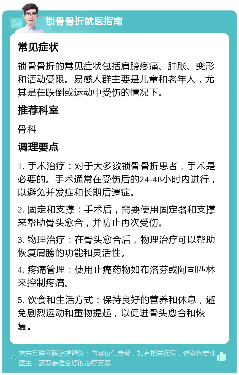 锁骨骨折就医指南 常见症状 锁骨骨折的常见症状包括肩膀疼痛、肿胀、变形和活动受限。易感人群主要是儿童和老年人，尤其是在跌倒或运动中受伤的情况下。 推荐科室 骨科 调理要点 1. 手术治疗：对于大多数锁骨骨折患者，手术是必要的。手术通常在受伤后的24-48小时内进行，以避免并发症和长期后遗症。 2. 固定和支撑：手术后，需要使用固定器和支撑来帮助骨头愈合，并防止再次受伤。 3. 物理治疗：在骨头愈合后，物理治疗可以帮助恢复肩膀的功能和灵活性。 4. 疼痛管理：使用止痛药物如布洛芬或阿司匹林来控制疼痛。 5. 饮食和生活方式：保持良好的营养和休息，避免剧烈运动和重物提起，以促进骨头愈合和恢复。