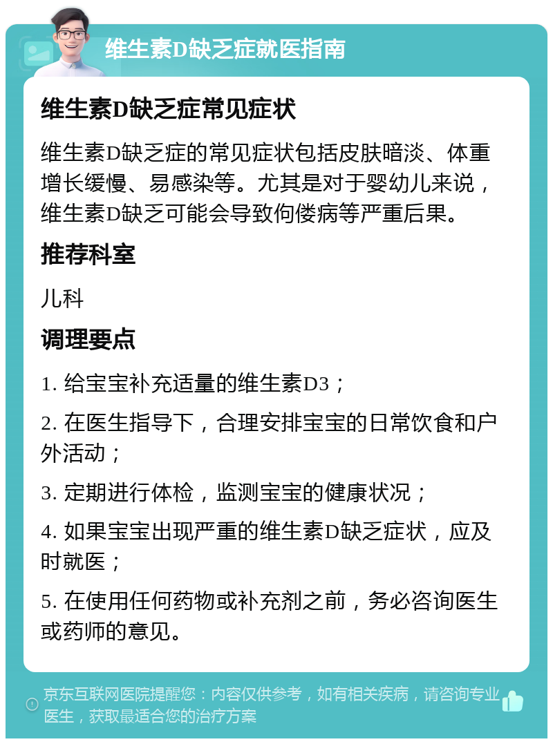 维生素D缺乏症就医指南 维生素D缺乏症常见症状 维生素D缺乏症的常见症状包括皮肤暗淡、体重增长缓慢、易感染等。尤其是对于婴幼儿来说，维生素D缺乏可能会导致佝偻病等严重后果。 推荐科室 儿科 调理要点 1. 给宝宝补充适量的维生素D3； 2. 在医生指导下，合理安排宝宝的日常饮食和户外活动； 3. 定期进行体检，监测宝宝的健康状况； 4. 如果宝宝出现严重的维生素D缺乏症状，应及时就医； 5. 在使用任何药物或补充剂之前，务必咨询医生或药师的意见。