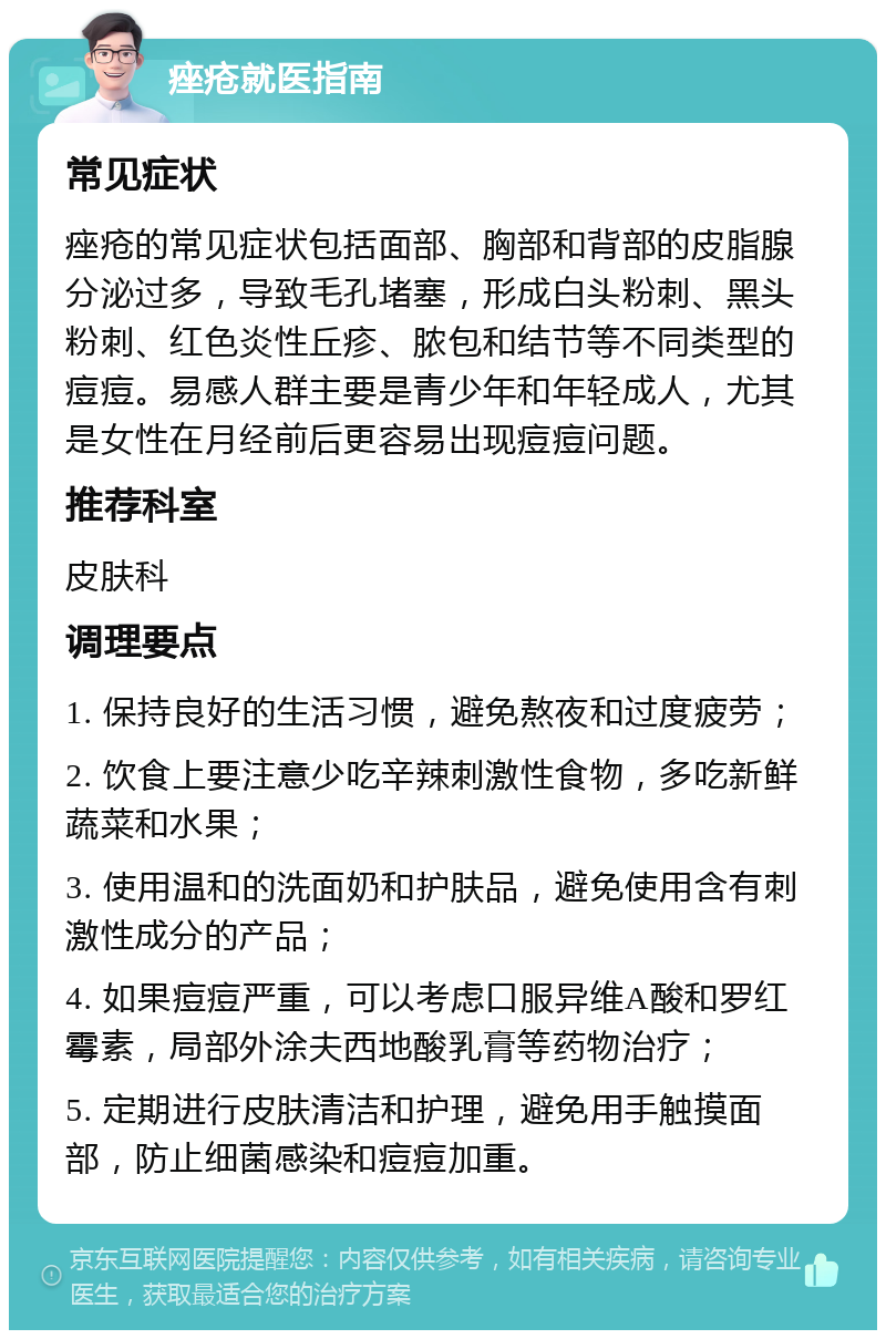 痤疮就医指南 常见症状 痤疮的常见症状包括面部、胸部和背部的皮脂腺分泌过多，导致毛孔堵塞，形成白头粉刺、黑头粉刺、红色炎性丘疹、脓包和结节等不同类型的痘痘。易感人群主要是青少年和年轻成人，尤其是女性在月经前后更容易出现痘痘问题。 推荐科室 皮肤科 调理要点 1. 保持良好的生活习惯，避免熬夜和过度疲劳； 2. 饮食上要注意少吃辛辣刺激性食物，多吃新鲜蔬菜和水果； 3. 使用温和的洗面奶和护肤品，避免使用含有刺激性成分的产品； 4. 如果痘痘严重，可以考虑口服异维A酸和罗红霉素，局部外涂夫西地酸乳膏等药物治疗； 5. 定期进行皮肤清洁和护理，避免用手触摸面部，防止细菌感染和痘痘加重。