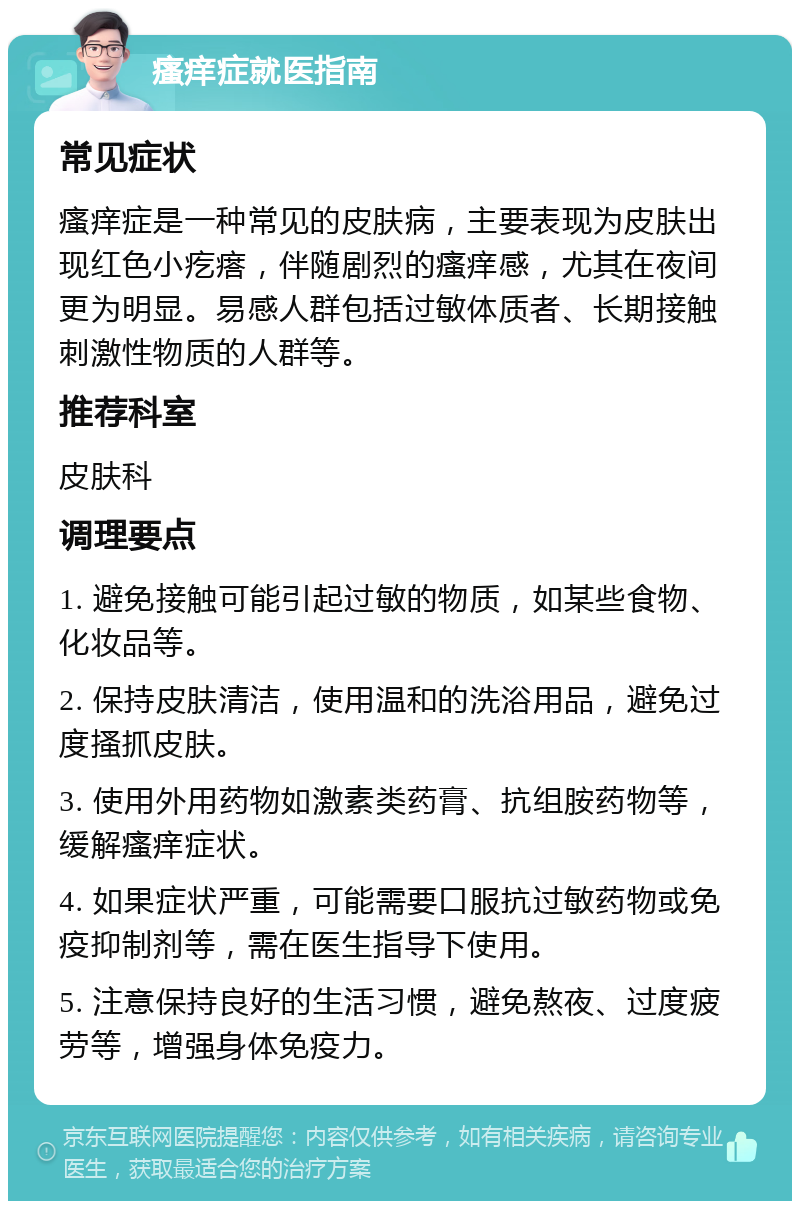 瘙痒症就医指南 常见症状 瘙痒症是一种常见的皮肤病，主要表现为皮肤出现红色小疙瘩，伴随剧烈的瘙痒感，尤其在夜间更为明显。易感人群包括过敏体质者、长期接触刺激性物质的人群等。 推荐科室 皮肤科 调理要点 1. 避免接触可能引起过敏的物质，如某些食物、化妆品等。 2. 保持皮肤清洁，使用温和的洗浴用品，避免过度搔抓皮肤。 3. 使用外用药物如激素类药膏、抗组胺药物等，缓解瘙痒症状。 4. 如果症状严重，可能需要口服抗过敏药物或免疫抑制剂等，需在医生指导下使用。 5. 注意保持良好的生活习惯，避免熬夜、过度疲劳等，增强身体免疫力。