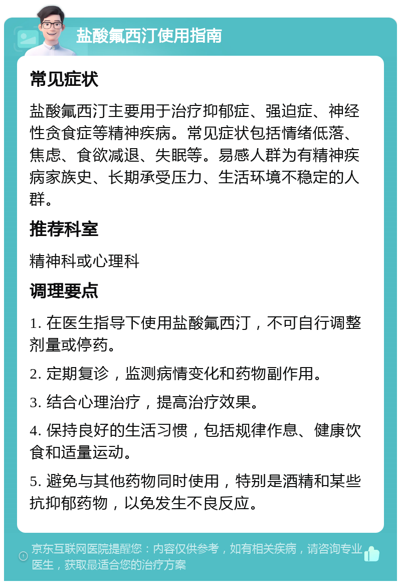 盐酸氟西汀使用指南 常见症状 盐酸氟西汀主要用于治疗抑郁症、强迫症、神经性贪食症等精神疾病。常见症状包括情绪低落、焦虑、食欲减退、失眠等。易感人群为有精神疾病家族史、长期承受压力、生活环境不稳定的人群。 推荐科室 精神科或心理科 调理要点 1. 在医生指导下使用盐酸氟西汀，不可自行调整剂量或停药。 2. 定期复诊，监测病情变化和药物副作用。 3. 结合心理治疗，提高治疗效果。 4. 保持良好的生活习惯，包括规律作息、健康饮食和适量运动。 5. 避免与其他药物同时使用，特别是酒精和某些抗抑郁药物，以免发生不良反应。