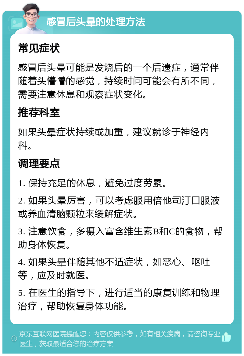 感冒后头晕的处理方法 常见症状 感冒后头晕可能是发烧后的一个后遗症，通常伴随着头懵懵的感觉，持续时间可能会有所不同，需要注意休息和观察症状变化。 推荐科室 如果头晕症状持续或加重，建议就诊于神经内科。 调理要点 1. 保持充足的休息，避免过度劳累。 2. 如果头晕厉害，可以考虑服用倍他司汀口服液或养血清脑颗粒来缓解症状。 3. 注意饮食，多摄入富含维生素B和C的食物，帮助身体恢复。 4. 如果头晕伴随其他不适症状，如恶心、呕吐等，应及时就医。 5. 在医生的指导下，进行适当的康复训练和物理治疗，帮助恢复身体功能。