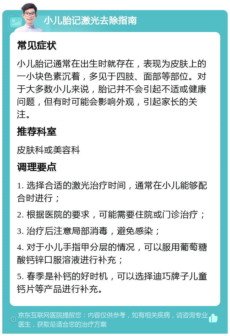 小儿胎记激光去除指南 常见症状 小儿胎记通常在出生时就存在，表现为皮肤上的一小块色素沉着，多见于四肢、面部等部位。对于大多数小儿来说，胎记并不会引起不适或健康问题，但有时可能会影响外观，引起家长的关注。 推荐科室 皮肤科或美容科 调理要点 1. 选择合适的激光治疗时间，通常在小儿能够配合时进行； 2. 根据医院的要求，可能需要住院或门诊治疗； 3. 治疗后注意局部消毒，避免感染； 4. 对于小儿手指甲分层的情况，可以服用葡萄糖酸钙锌口服溶液进行补充； 5. 春季是补钙的好时机，可以选择迪巧牌子儿童钙片等产品进行补充。