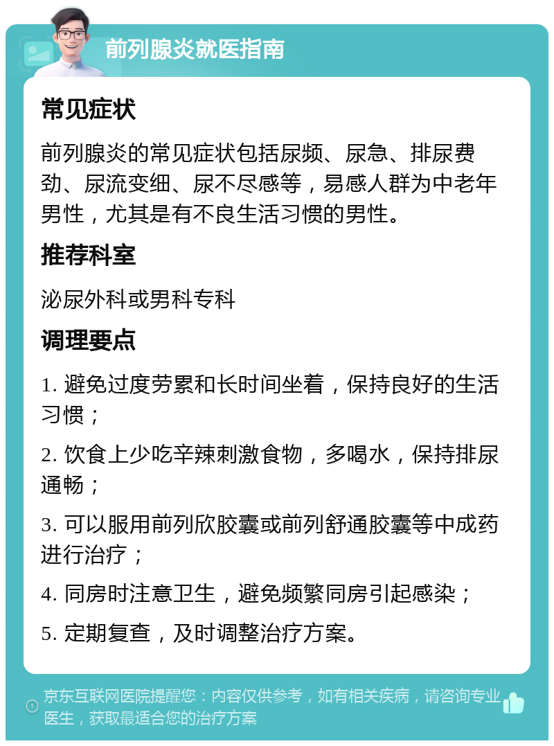 前列腺炎就医指南 常见症状 前列腺炎的常见症状包括尿频、尿急、排尿费劲、尿流变细、尿不尽感等，易感人群为中老年男性，尤其是有不良生活习惯的男性。 推荐科室 泌尿外科或男科专科 调理要点 1. 避免过度劳累和长时间坐着，保持良好的生活习惯； 2. 饮食上少吃辛辣刺激食物，多喝水，保持排尿通畅； 3. 可以服用前列欣胶囊或前列舒通胶囊等中成药进行治疗； 4. 同房时注意卫生，避免频繁同房引起感染； 5. 定期复查，及时调整治疗方案。