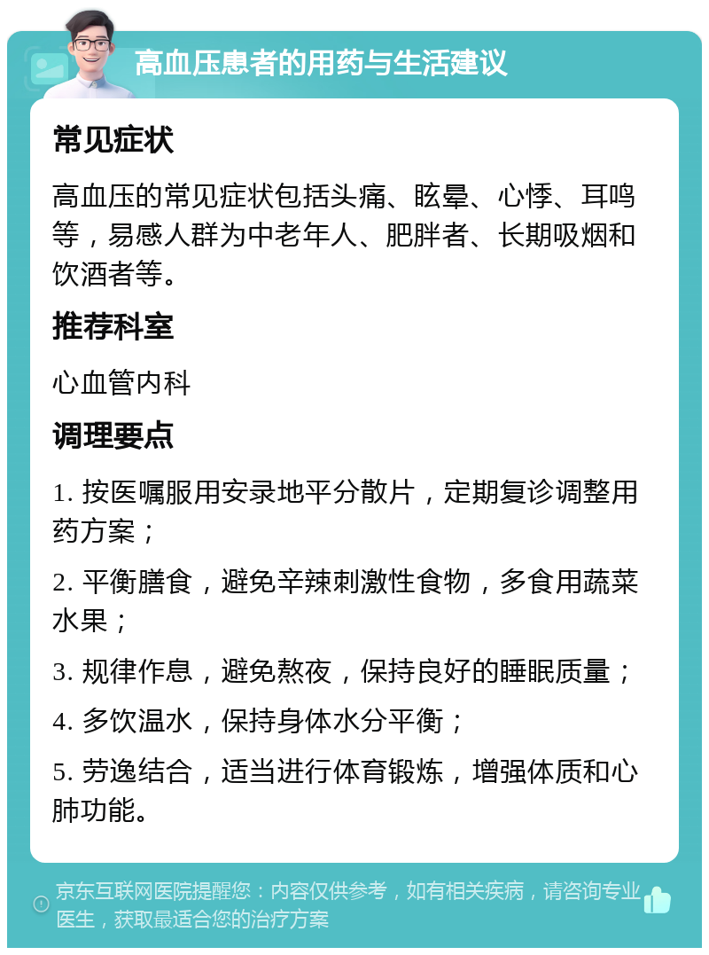 高血压患者的用药与生活建议 常见症状 高血压的常见症状包括头痛、眩晕、心悸、耳鸣等，易感人群为中老年人、肥胖者、长期吸烟和饮酒者等。 推荐科室 心血管内科 调理要点 1. 按医嘱服用安录地平分散片，定期复诊调整用药方案； 2. 平衡膳食，避免辛辣刺激性食物，多食用蔬菜水果； 3. 规律作息，避免熬夜，保持良好的睡眠质量； 4. 多饮温水，保持身体水分平衡； 5. 劳逸结合，适当进行体育锻炼，增强体质和心肺功能。