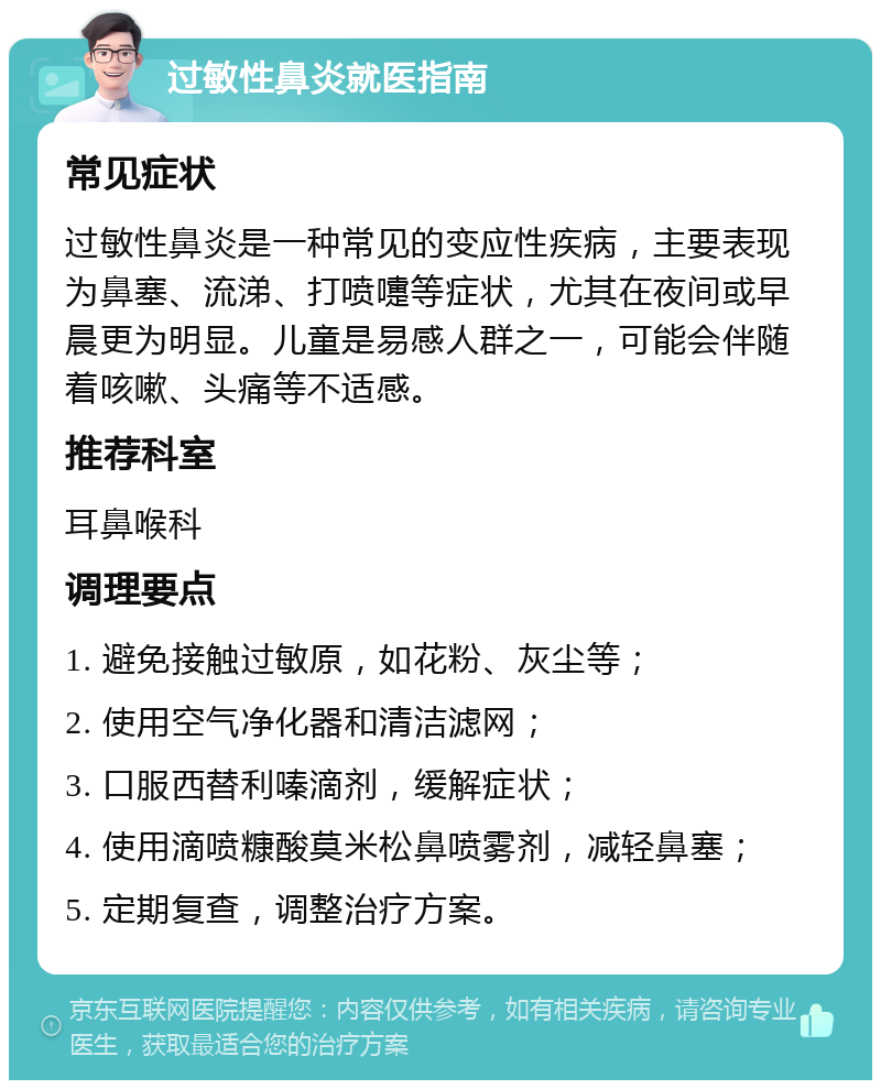 过敏性鼻炎就医指南 常见症状 过敏性鼻炎是一种常见的变应性疾病，主要表现为鼻塞、流涕、打喷嚏等症状，尤其在夜间或早晨更为明显。儿童是易感人群之一，可能会伴随着咳嗽、头痛等不适感。 推荐科室 耳鼻喉科 调理要点 1. 避免接触过敏原，如花粉、灰尘等； 2. 使用空气净化器和清洁滤网； 3. 口服西替利嗪滴剂，缓解症状； 4. 使用滴喷糠酸莫米松鼻喷雾剂，减轻鼻塞； 5. 定期复查，调整治疗方案。