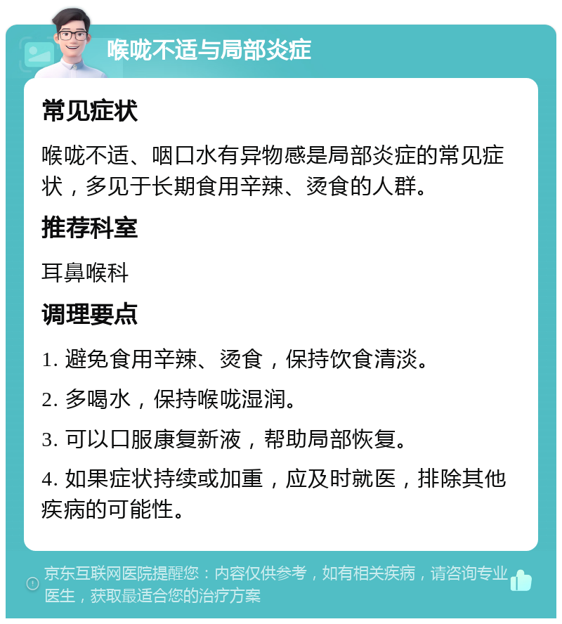 喉咙不适与局部炎症 常见症状 喉咙不适、咽口水有异物感是局部炎症的常见症状，多见于长期食用辛辣、烫食的人群。 推荐科室 耳鼻喉科 调理要点 1. 避免食用辛辣、烫食，保持饮食清淡。 2. 多喝水，保持喉咙湿润。 3. 可以口服康复新液，帮助局部恢复。 4. 如果症状持续或加重，应及时就医，排除其他疾病的可能性。