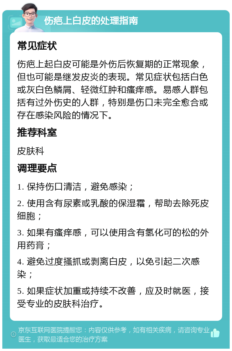 伤疤上白皮的处理指南 常见症状 伤疤上起白皮可能是外伤后恢复期的正常现象，但也可能是继发皮炎的表现。常见症状包括白色或灰白色鳞屑、轻微红肿和瘙痒感。易感人群包括有过外伤史的人群，特别是伤口未完全愈合或存在感染风险的情况下。 推荐科室 皮肤科 调理要点 1. 保持伤口清洁，避免感染； 2. 使用含有尿素或乳酸的保湿霜，帮助去除死皮细胞； 3. 如果有瘙痒感，可以使用含有氢化可的松的外用药膏； 4. 避免过度搔抓或剥离白皮，以免引起二次感染； 5. 如果症状加重或持续不改善，应及时就医，接受专业的皮肤科治疗。