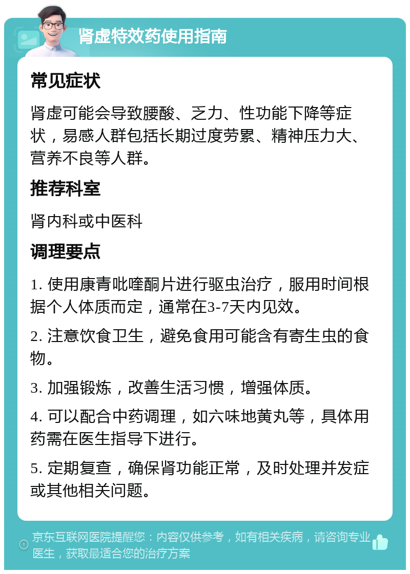 肾虚特效药使用指南 常见症状 肾虚可能会导致腰酸、乏力、性功能下降等症状，易感人群包括长期过度劳累、精神压力大、营养不良等人群。 推荐科室 肾内科或中医科 调理要点 1. 使用康青吡喹酮片进行驱虫治疗，服用时间根据个人体质而定，通常在3-7天内见效。 2. 注意饮食卫生，避免食用可能含有寄生虫的食物。 3. 加强锻炼，改善生活习惯，增强体质。 4. 可以配合中药调理，如六味地黄丸等，具体用药需在医生指导下进行。 5. 定期复查，确保肾功能正常，及时处理并发症或其他相关问题。