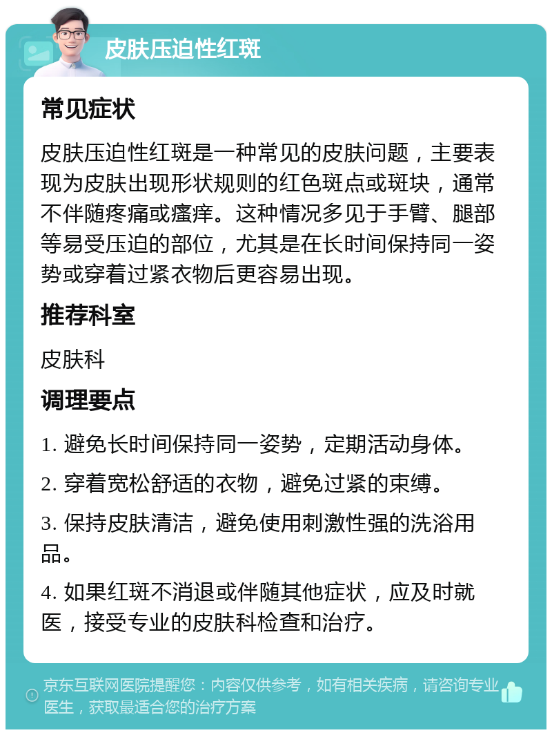 皮肤压迫性红斑 常见症状 皮肤压迫性红斑是一种常见的皮肤问题，主要表现为皮肤出现形状规则的红色斑点或斑块，通常不伴随疼痛或瘙痒。这种情况多见于手臂、腿部等易受压迫的部位，尤其是在长时间保持同一姿势或穿着过紧衣物后更容易出现。 推荐科室 皮肤科 调理要点 1. 避免长时间保持同一姿势，定期活动身体。 2. 穿着宽松舒适的衣物，避免过紧的束缚。 3. 保持皮肤清洁，避免使用刺激性强的洗浴用品。 4. 如果红斑不消退或伴随其他症状，应及时就医，接受专业的皮肤科检查和治疗。