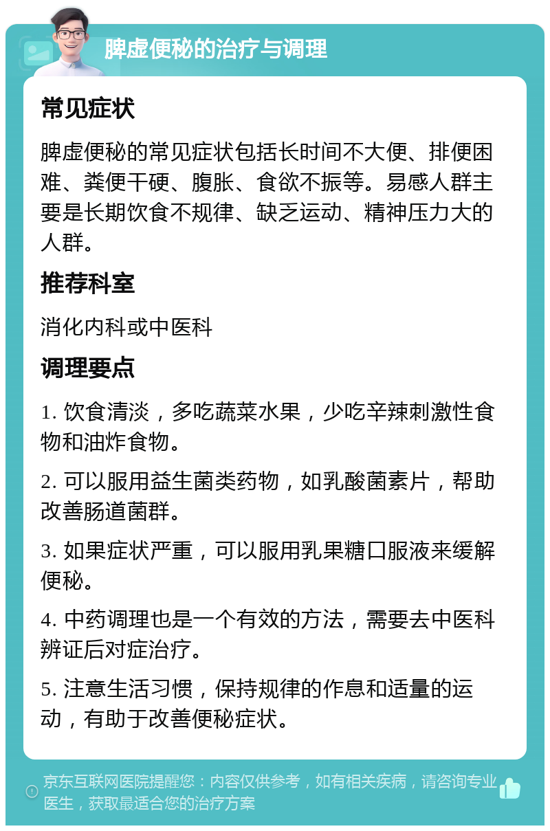 脾虚便秘的治疗与调理 常见症状 脾虚便秘的常见症状包括长时间不大便、排便困难、粪便干硬、腹胀、食欲不振等。易感人群主要是长期饮食不规律、缺乏运动、精神压力大的人群。 推荐科室 消化内科或中医科 调理要点 1. 饮食清淡，多吃蔬菜水果，少吃辛辣刺激性食物和油炸食物。 2. 可以服用益生菌类药物，如乳酸菌素片，帮助改善肠道菌群。 3. 如果症状严重，可以服用乳果糖口服液来缓解便秘。 4. 中药调理也是一个有效的方法，需要去中医科辨证后对症治疗。 5. 注意生活习惯，保持规律的作息和适量的运动，有助于改善便秘症状。