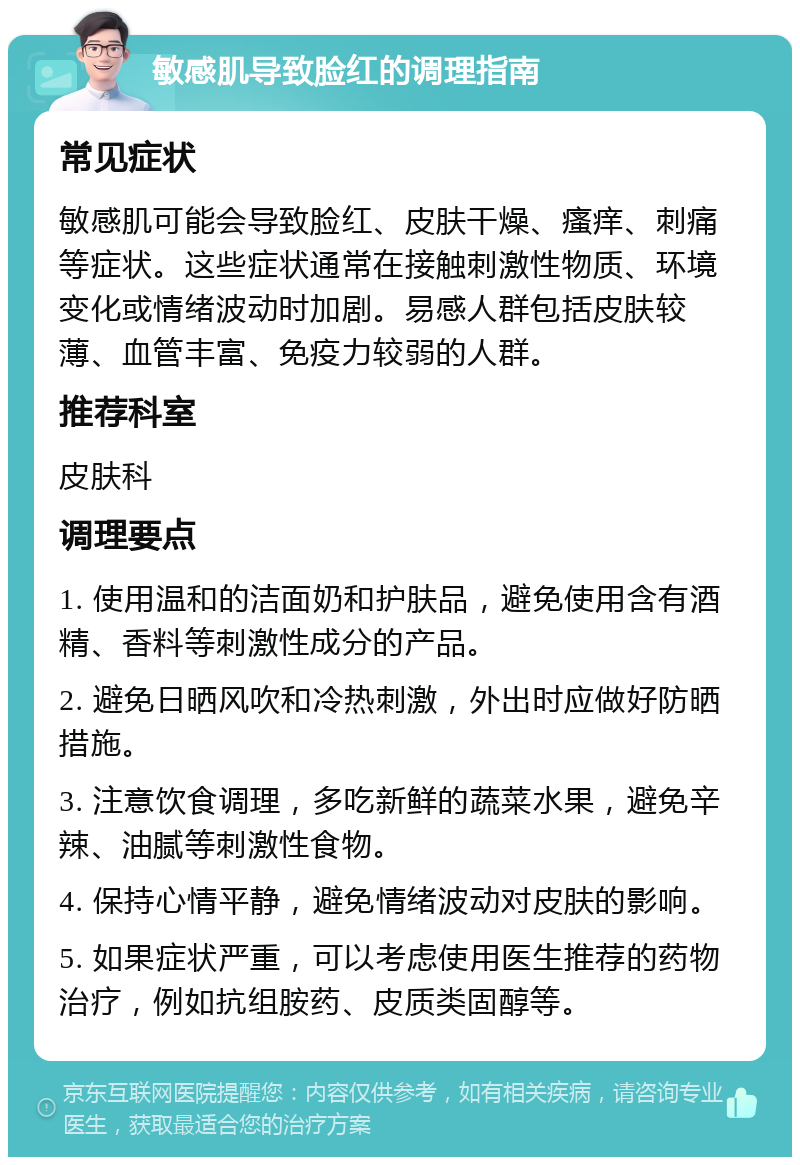 敏感肌导致脸红的调理指南 常见症状 敏感肌可能会导致脸红、皮肤干燥、瘙痒、刺痛等症状。这些症状通常在接触刺激性物质、环境变化或情绪波动时加剧。易感人群包括皮肤较薄、血管丰富、免疫力较弱的人群。 推荐科室 皮肤科 调理要点 1. 使用温和的洁面奶和护肤品，避免使用含有酒精、香料等刺激性成分的产品。 2. 避免日晒风吹和冷热刺激，外出时应做好防晒措施。 3. 注意饮食调理，多吃新鲜的蔬菜水果，避免辛辣、油腻等刺激性食物。 4. 保持心情平静，避免情绪波动对皮肤的影响。 5. 如果症状严重，可以考虑使用医生推荐的药物治疗，例如抗组胺药、皮质类固醇等。