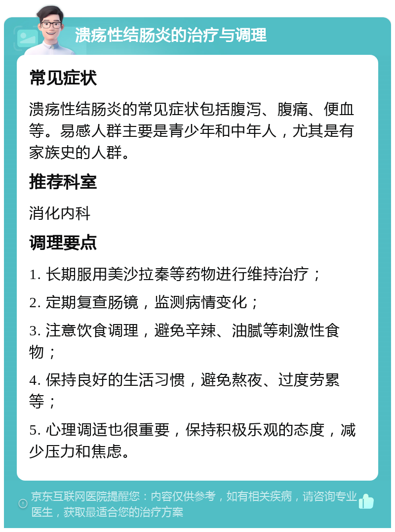 溃疡性结肠炎的治疗与调理 常见症状 溃疡性结肠炎的常见症状包括腹泻、腹痛、便血等。易感人群主要是青少年和中年人，尤其是有家族史的人群。 推荐科室 消化内科 调理要点 1. 长期服用美沙拉秦等药物进行维持治疗； 2. 定期复查肠镜，监测病情变化； 3. 注意饮食调理，避免辛辣、油腻等刺激性食物； 4. 保持良好的生活习惯，避免熬夜、过度劳累等； 5. 心理调适也很重要，保持积极乐观的态度，减少压力和焦虑。