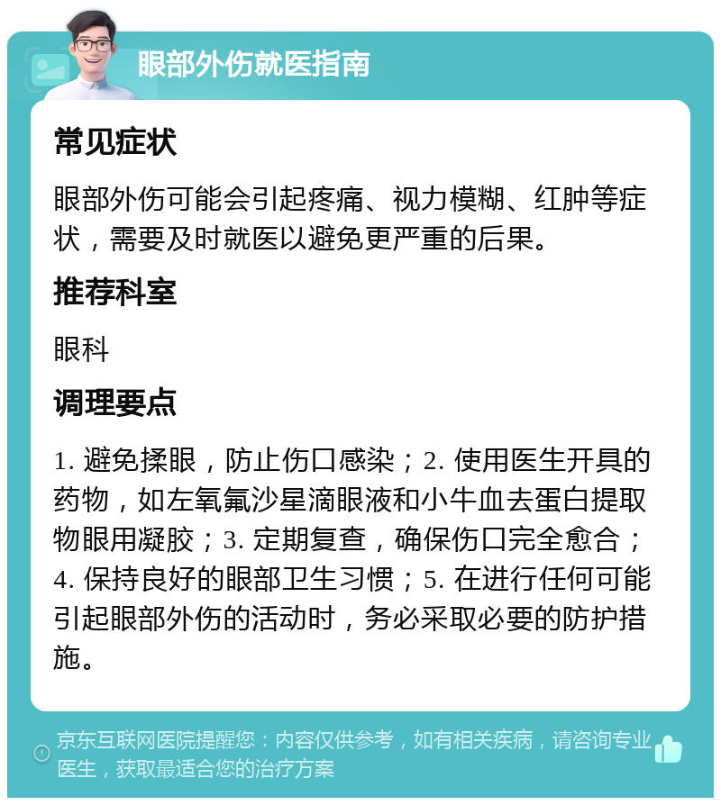 眼部外伤就医指南 常见症状 眼部外伤可能会引起疼痛、视力模糊、红肿等症状，需要及时就医以避免更严重的后果。 推荐科室 眼科 调理要点 1. 避免揉眼，防止伤口感染；2. 使用医生开具的药物，如左氧氟沙星滴眼液和小牛血去蛋白提取物眼用凝胶；3. 定期复查，确保伤口完全愈合；4. 保持良好的眼部卫生习惯；5. 在进行任何可能引起眼部外伤的活动时，务必采取必要的防护措施。