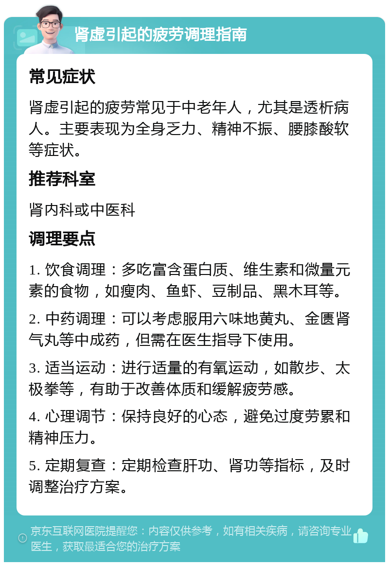 肾虚引起的疲劳调理指南 常见症状 肾虚引起的疲劳常见于中老年人，尤其是透析病人。主要表现为全身乏力、精神不振、腰膝酸软等症状。 推荐科室 肾内科或中医科 调理要点 1. 饮食调理：多吃富含蛋白质、维生素和微量元素的食物，如瘦肉、鱼虾、豆制品、黑木耳等。 2. 中药调理：可以考虑服用六味地黄丸、金匮肾气丸等中成药，但需在医生指导下使用。 3. 适当运动：进行适量的有氧运动，如散步、太极拳等，有助于改善体质和缓解疲劳感。 4. 心理调节：保持良好的心态，避免过度劳累和精神压力。 5. 定期复查：定期检查肝功、肾功等指标，及时调整治疗方案。