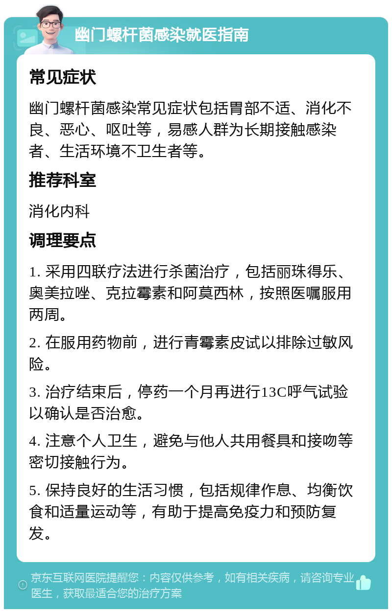 幽门螺杆菌感染就医指南 常见症状 幽门螺杆菌感染常见症状包括胃部不适、消化不良、恶心、呕吐等，易感人群为长期接触感染者、生活环境不卫生者等。 推荐科室 消化内科 调理要点 1. 采用四联疗法进行杀菌治疗，包括丽珠得乐、奥美拉唑、克拉霉素和阿莫西林，按照医嘱服用两周。 2. 在服用药物前，进行青霉素皮试以排除过敏风险。 3. 治疗结束后，停药一个月再进行13C呼气试验以确认是否治愈。 4. 注意个人卫生，避免与他人共用餐具和接吻等密切接触行为。 5. 保持良好的生活习惯，包括规律作息、均衡饮食和适量运动等，有助于提高免疫力和预防复发。