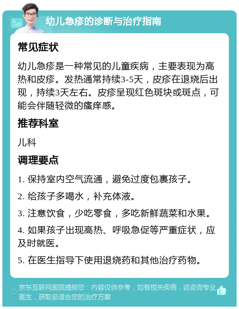 幼儿急疹的诊断与治疗指南 常见症状 幼儿急疹是一种常见的儿童疾病，主要表现为高热和皮疹。发热通常持续3-5天，皮疹在退烧后出现，持续3天左右。皮疹呈现红色斑块或斑点，可能会伴随轻微的瘙痒感。 推荐科室 儿科 调理要点 1. 保持室内空气流通，避免过度包裹孩子。 2. 给孩子多喝水，补充体液。 3. 注意饮食，少吃零食，多吃新鲜蔬菜和水果。 4. 如果孩子出现高热、呼吸急促等严重症状，应及时就医。 5. 在医生指导下使用退烧药和其他治疗药物。