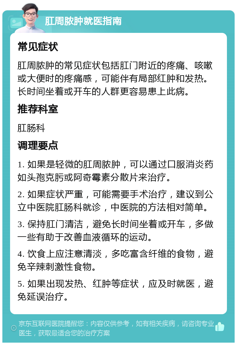 肛周脓肿就医指南 常见症状 肛周脓肿的常见症状包括肛门附近的疼痛、咳嗽或大便时的疼痛感，可能伴有局部红肿和发热。长时间坐着或开车的人群更容易患上此病。 推荐科室 肛肠科 调理要点 1. 如果是轻微的肛周脓肿，可以通过口服消炎药如头孢克肟或阿奇霉素分散片来治疗。 2. 如果症状严重，可能需要手术治疗，建议到公立中医院肛肠科就诊，中医院的方法相对简单。 3. 保持肛门清洁，避免长时间坐着或开车，多做一些有助于改善血液循环的运动。 4. 饮食上应注意清淡，多吃富含纤维的食物，避免辛辣刺激性食物。 5. 如果出现发热、红肿等症状，应及时就医，避免延误治疗。