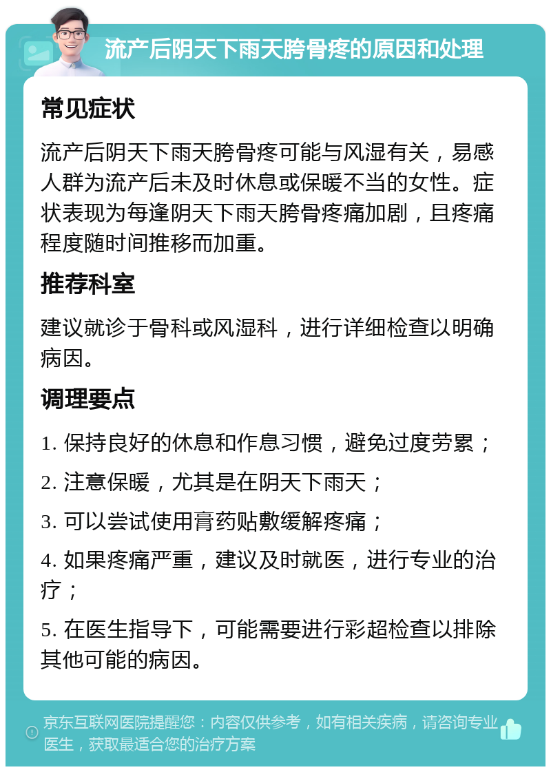 流产后阴天下雨天胯骨疼的原因和处理 常见症状 流产后阴天下雨天胯骨疼可能与风湿有关，易感人群为流产后未及时休息或保暖不当的女性。症状表现为每逢阴天下雨天胯骨疼痛加剧，且疼痛程度随时间推移而加重。 推荐科室 建议就诊于骨科或风湿科，进行详细检查以明确病因。 调理要点 1. 保持良好的休息和作息习惯，避免过度劳累； 2. 注意保暖，尤其是在阴天下雨天； 3. 可以尝试使用膏药贴敷缓解疼痛； 4. 如果疼痛严重，建议及时就医，进行专业的治疗； 5. 在医生指导下，可能需要进行彩超检查以排除其他可能的病因。