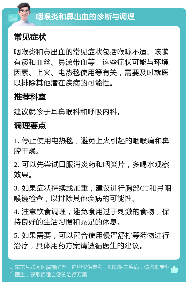 咽喉炎和鼻出血的诊断与调理 常见症状 咽喉炎和鼻出血的常见症状包括喉咙不适、咳嗽有痰和血丝、鼻涕带血等。这些症状可能与环境因素、上火、电热毯使用等有关，需要及时就医以排除其他潜在疾病的可能性。 推荐科室 建议就诊于耳鼻喉科和呼吸内科。 调理要点 1. 停止使用电热毯，避免上火引起的咽喉痛和鼻腔干燥。 2. 可以先尝试口服消炎药和咽炎片，多喝水观察效果。 3. 如果症状持续或加重，建议进行胸部CT和鼻咽喉镜检查，以排除其他疾病的可能性。 4. 注意饮食调理，避免食用过于刺激的食物，保持良好的生活习惯和充足的休息。 5. 如果需要，可以配合使用慢严舒柠等药物进行治疗，具体用药方案请遵循医生的建议。