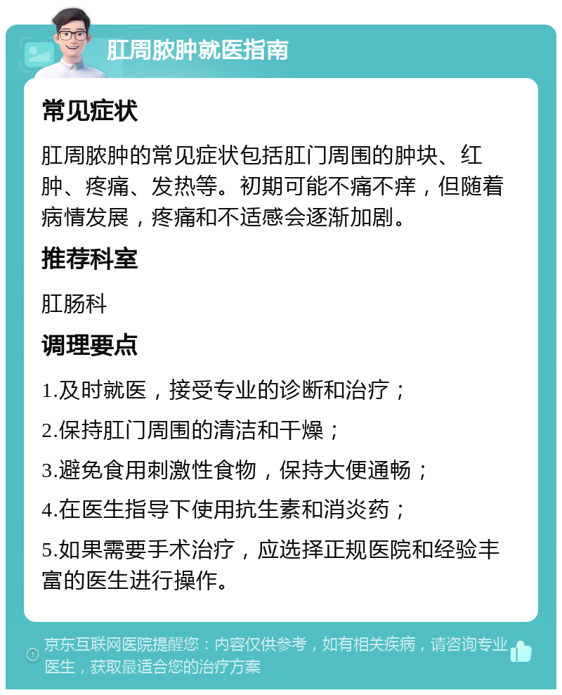 肛周脓肿就医指南 常见症状 肛周脓肿的常见症状包括肛门周围的肿块、红肿、疼痛、发热等。初期可能不痛不痒，但随着病情发展，疼痛和不适感会逐渐加剧。 推荐科室 肛肠科 调理要点 1.及时就医，接受专业的诊断和治疗； 2.保持肛门周围的清洁和干燥； 3.避免食用刺激性食物，保持大便通畅； 4.在医生指导下使用抗生素和消炎药； 5.如果需要手术治疗，应选择正规医院和经验丰富的医生进行操作。